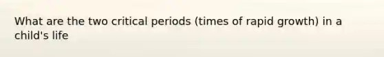 What are the two critical periods (times of rapid growth) in a child's life