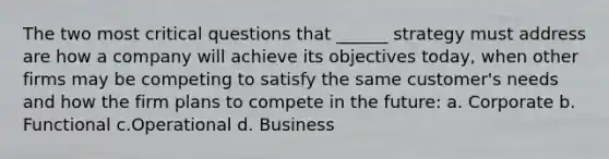 The two most critical questions that ______ strategy must address are how a company will achieve its objectives today, when other firms may be competing to satisfy the same customer's needs and how the firm plans to compete in the future: a. Corporate b. Functional c.Operational d. Business