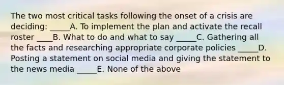 The two most critical tasks following the onset of a crisis are deciding: _____A. To implement the plan and activate the recall roster ____B. What to do and what to say _____C. Gathering all the facts and researching appropriate corporate policies _____D. Posting a statement on social media and giving the statement to the news media _____E. None of the above