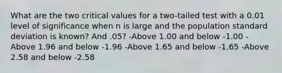 What are the two critical values for a two-tailed test with a 0.01 level of significance when n is large and the population <a href='https://www.questionai.com/knowledge/kqGUr1Cldy-standard-deviation' class='anchor-knowledge'>standard deviation</a> is known? And .05? -Above 1.00 and below -1.00 -Above 1.96 and below -1.96 -Above 1.65 and below -1.65 -Above 2.58 and below -2.58