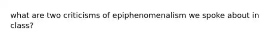 what are two criticisms of epiphenomenalism we spoke about in class?