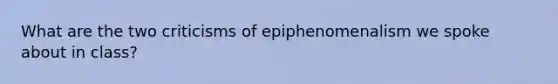 What are the two criticisms of epiphenomenalism we spoke about in class?