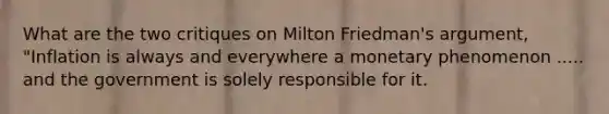 What are the two critiques on Milton Friedman's argument, "Inflation is always and everywhere a monetary phenomenon ..... and the government is solely responsible for it.