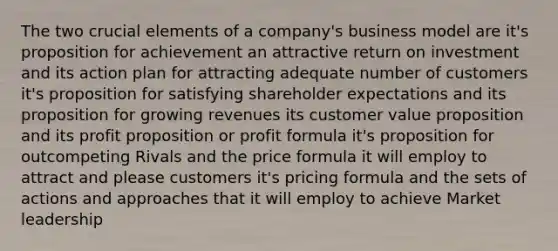 The two crucial elements of a company's business model are it's proposition for achievement an attractive return on investment and its action plan for attracting adequate number of customers it's proposition for satisfying shareholder expectations and its proposition for growing revenues its customer value proposition and its profit proposition or profit formula it's proposition for outcompeting Rivals and the price formula it will employ to attract and please customers it's pricing formula and the sets of actions and approaches that it will employ to achieve Market leadership