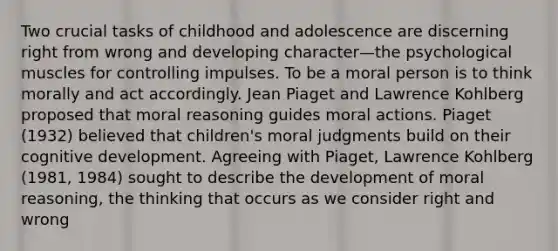 Two crucial tasks of childhood and adolescence are discerning right from wrong and developing character—the psychological muscles for controlling impulses. To be a moral person is to think morally and act accordingly. Jean Piaget and Lawrence Kohlberg proposed that moral reasoning guides moral actions. Piaget (1932) believed that children's moral judgments build on their cognitive development. Agreeing with Piaget, Lawrence Kohlberg (1981, 1984) sought to describe the development of moral reasoning, the thinking that occurs as we consider right and wrong