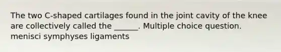 The two C-shaped cartilages found in the joint cavity of the knee are collectively called the ______. Multiple choice question. menisci symphyses ligaments