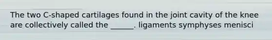 The two C-shaped cartilages found in the joint cavity of the knee are collectively called the ______. ligaments symphyses menisci