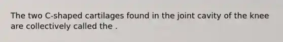 The two C-shaped cartilages found in the joint cavity of the knee are collectively called the .