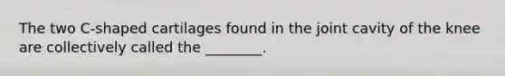 The two C-shaped cartilages found in the joint cavity of the knee are collectively called the ________.
