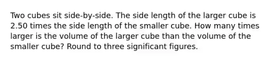 Two cubes sit side-by-side. The side length of the larger cube is 2.50 times the side length of the smaller cube. How many times larger is the volume of the larger cube than the volume of the smaller cube? Round to three significant figures.