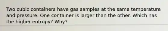 Two cubic containers have gas samples at the same temperature and pressure. One container is larger than the other. Which has the higher entropy? Why?