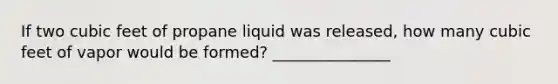 If two cubic feet of propane liquid was released, how many cubic feet of vapor would be formed? _______________