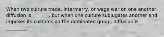 When two culture trade, intermarry, or wage war on one another, diffusion is _______, but when one culture subjugates another and imposes its customs on the dominated group, diffusion is _________