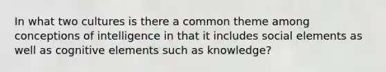 In what two cultures is there a common theme among conceptions of intelligence in that it includes social elements as well as cognitive elements such as knowledge?