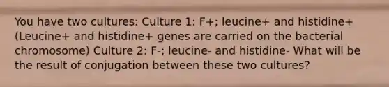 You have two cultures: Culture 1: F+; leucine+ and histidine+ (Leucine+ and histidine+ genes are carried on the bacterial chromosome) Culture 2: F-; leucine- and histidine- What will be the result of conjugation between these two cultures?