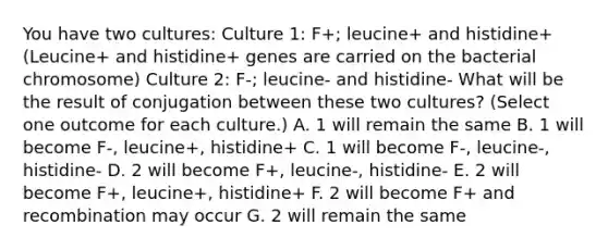 You have two cultures: Culture 1: F+; leucine+ and histidine+ (Leucine+ and histidine+ genes are carried on the bacterial chromosome) Culture 2: F-; leucine- and histidine- What will be the result of conjugation between these two cultures? (Select one outcome for each culture.) A. 1 will remain the same B. 1 will become F-, leucine+, histidine+ C. 1 will become F-, leucine-, histidine- D. 2 will become F+, leucine-, histidine- E. 2 will become F+, leucine+, histidine+ F. 2 will become F+ and recombination may occur G. 2 will remain the same