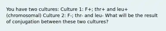 You have two cultures: Culture 1: F+; thr+ and leu+ (chromosomal) Culture 2: F-; thr- and leu- What will be the result of conjugation between these two cultures?