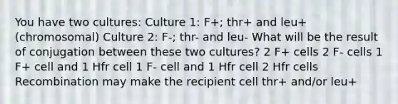 You have two cultures: Culture 1: F+; thr+ and leu+ (chromosomal) Culture 2: F-; thr- and leu- What will be the result of conjugation between these two cultures? 2 F+ cells 2 F- cells 1 F+ cell and 1 Hfr cell 1 F- cell and 1 Hfr cell 2 Hfr cells Recombination may make the recipient cell thr+ and/or leu+