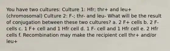 You have two cultures: Culture 1: Hfr; thr+ and leu+ (chromosomal) Culture 2: F-; thr- and leu- What will be the result of conjugation between these two cultures? a. 2 F+ cells b. 2 F- cells c. 1 F+ cell and 1 Hfr cell d. 1 F- cell and 1 Hfr cell e. 2 Hfr cells f. Recombination may make the recipient cell thr+ and/or leu+