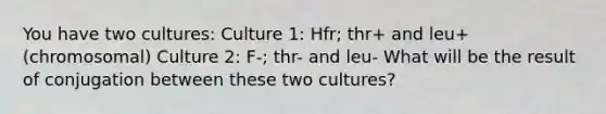 You have two cultures: Culture 1: Hfr; thr+ and leu+ (chromosomal) Culture 2: F-; thr- and leu- What will be the result of conjugation between these two cultures?