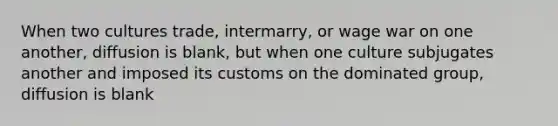 When two cultures trade, intermarry, or wage war on one another, diffusion is blank, but when one culture subjugates another and imposed its customs on the dominated group, diffusion is blank