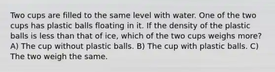 Two cups are filled to the same level with water. One of the two cups has plastic balls floating in it. If the density of the plastic balls is less than that of ice, which of the two cups weighs more? A) The cup without plastic balls. B) The cup with plastic balls. C) The two weigh the same.