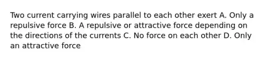 Two current carrying wires parallel to each other exert A. Only a repulsive force B. A repulsive or attractive force depending on the directions of the currents C. No force on each other D. Only an attractive force