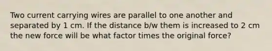 Two current carrying wires are parallel to one another and separated by 1 cm. If the distance b/w them is increased to 2 cm the new force will be what factor times the original force?