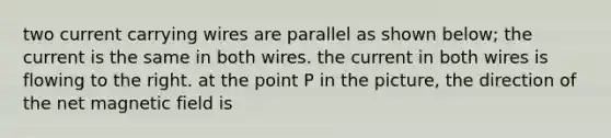 two current carrying wires are parallel as shown below; the current is the same in both wires. the current in both wires is flowing to the right. at the point P in the picture, the direction of the net magnetic field is