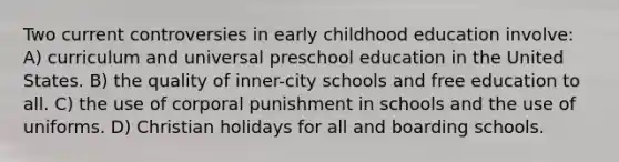 Two current controversies in early childhood education involve: A) curriculum and universal preschool education in the United States. B) the quality of inner-city schools and free education to all. C) the use of corporal punishment in schools and the use of uniforms. D) Christian holidays for all and boarding schools.