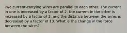 Two current-carrying wires are parallel to each other. The current in one is increased by a factor of 2, the current in the other is increased by a factor of 3, and the distance between the wires is decreased by a factor of 13. What is the change in the force between the wires?