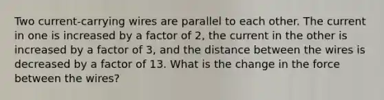 Two current-carrying wires are parallel to each other. The current in one is increased by a factor of 2, the current in the other is increased by a factor of 3, and the distance between the wires is decreased by a factor of 13. What is the change in the force between the wires?