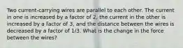 Two current-carrying wires are parallel to each other. The current in one is increased by a factor of 2, the current in the other is increased by a factor of 3, and the distance between the wires is decreased by a factor of 1/3. What is the change in the force between the wires?