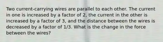 Two current-carrying wires are parallel to each other. The current in one is increased by a factor of 2, the current in the other is increased by a factor of 3, and the distance between the wires is decreased by a factor of 1/3. What is the change in the force between the wires?