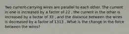 Two current-carrying wires are parallel to each other. The current in one is increased by a factor of 22 , the current in the other is increased by a factor of 33 , and the distance between the wires is decreased by a factor of 1313 . What is the change in the force between the wires?