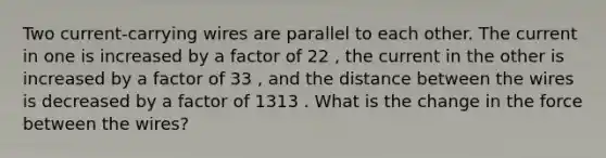 Two current-carrying wires are parallel to each other. The current in one is increased by a factor of 22 , the current in the other is increased by a factor of 33 , and the distance between the wires is decreased by a factor of 1313 . What is the change in the force between the wires?