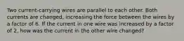 Two current-carrying wires are parallel to each other. Both currents are changed, increasing the force between the wires by a factor of 6. If the current in one wire was increased by a factor of 2, how was the current in the other wire changed?