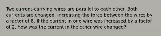 Two current-carrying wires are parallel to each other. Both currents are changed, increasing the force between the wires by a factor of 6. If the current in one wire was increased by a factor of 2, how was the current in the other wire changed?