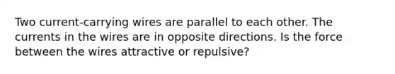 Two current-carrying wires are parallel to each other. The currents in the wires are in opposite directions. Is the force between the wires attractive or repulsive?