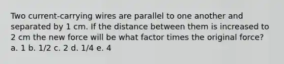 Two current-carrying wires are parallel to one another and separated by 1 cm. If the distance between them is increased to 2 cm the new force will be what factor times the original force? a. 1 b. 1/2 c. 2 d. 1/4 e. 4