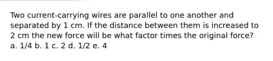 Two current-carrying wires are parallel to one another and separated by 1 cm. If the distance between them is increased to 2 cm the new force will be what factor times the original force? a. 1/4 b. 1 c. 2 d. 1/2 e. 4