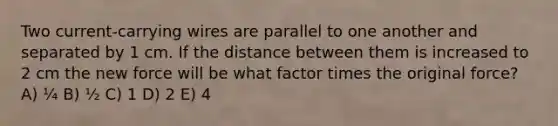 Two current-carrying wires are parallel to one another and separated by 1 cm. If the distance between them is increased to 2 cm the new force will be what factor times the original force? A) ¼ B) ½ C) 1 D) 2 E) 4