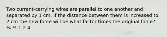 Two current-carrying wires are parallel to one another and separated by 1 cm. If the distance between them is increased to 2 cm the new force will be what factor times the original force? ¼ ½ 1 2 4