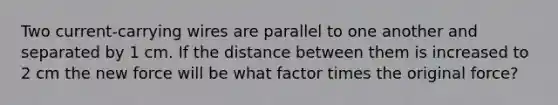 Two current-carrying wires are parallel to one another and separated by 1 cm. If the distance between them is increased to 2 cm the new force will be what factor times the original force?