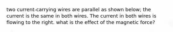 two current-carrying wires are parallel as shown below; the current is the same in both wires. The current in both wires is flowing to the right. what is the effect of the magnetic force?