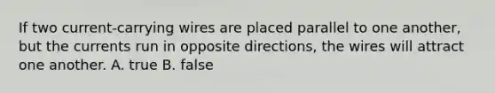 If two current-carrying wires are placed parallel to one another, but the currents run in opposite directions, the wires will attract one another. A. true B. false