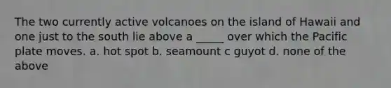 The two currently active volcanoes on the island of Hawaii and one just to the south lie above a _____ over which the Pacific plate moves. a. hot spot b. seamount c guyot d. none of the above