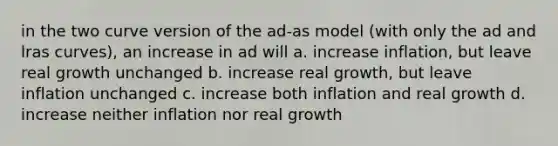 in the two curve version of the ad-as model (with only the ad and lras curves), an increase in ad will a. increase inflation, but leave real growth unchanged b. increase real growth, but leave inflation unchanged c. increase both inflation and real growth d. increase neither inflation nor real growth