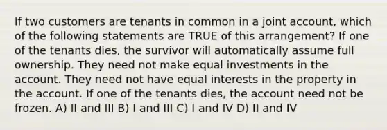 If two customers are tenants in common in a joint account, which of the following statements are TRUE of this arrangement? If one of the tenants dies, the survivor will automatically assume full ownership. They need not make equal investments in the account. They need not have equal interests in the property in the account. If one of the tenants dies, the account need not be frozen. A) II and III B) I and III C) I and IV D) II and IV