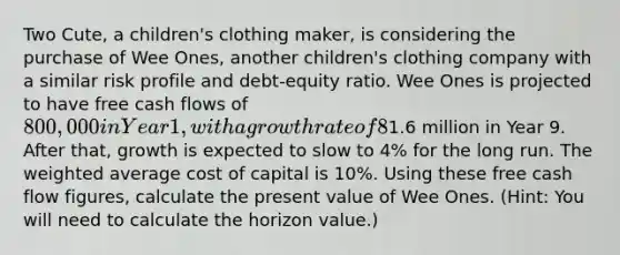 Two Cute, a children's clothing maker, is considering the purchase of Wee Ones, another children's clothing company with a similar risk profile and debt-equity ratio. Wee Ones is projected to have free cash flows of 800,000 in Year 1, with a growth rate of 8% in Years 2 through 8. Free cash flows, including depreciation and excluding investments in fixed assets and working capital, are expected to be1.6 million in Year 9. After that, growth is expected to slow to 4% for the long run. The <a href='https://www.questionai.com/knowledge/koL1NUNNcJ-weighted-average' class='anchor-knowledge'>weighted average</a> cost of capital is 10%. Using these free cash flow figures, calculate the present value of Wee Ones. (Hint: You will need to calculate the horizon value.)